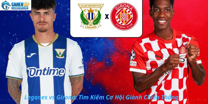 Leganes vs Girona: Cơ Hội Tự Cứu Cả Hai